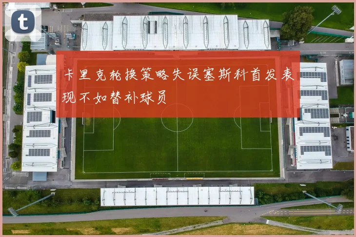 卡里克轮换策略失误塞斯科首发表现不如替补球员